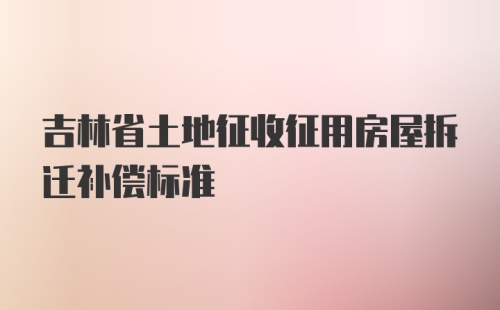 吉林省土地征收征用房屋拆迁补偿标准