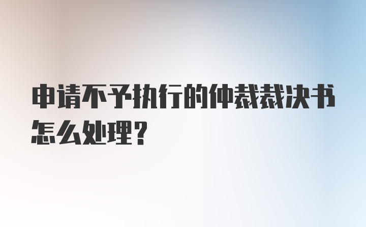 申请不予执行的仲裁裁决书怎么处理？