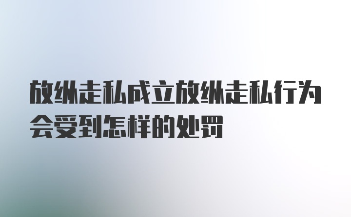 放纵走私成立放纵走私行为会受到怎样的处罚