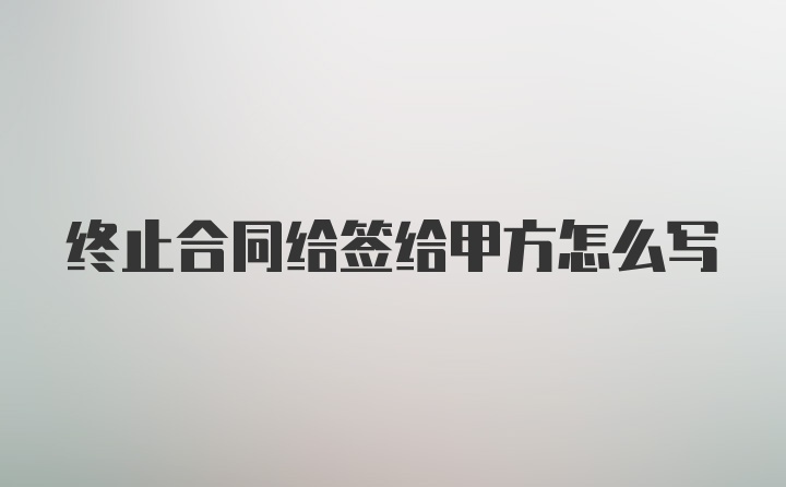 终止合同给签给甲方怎么写