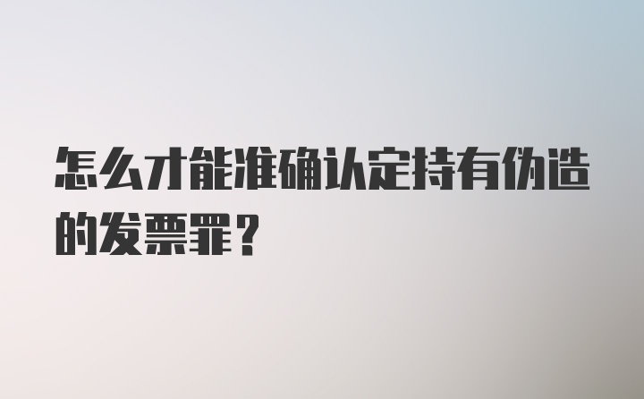 怎么才能准确认定持有伪造的发票罪？