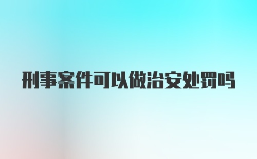 刑事案件可以做治安处罚吗