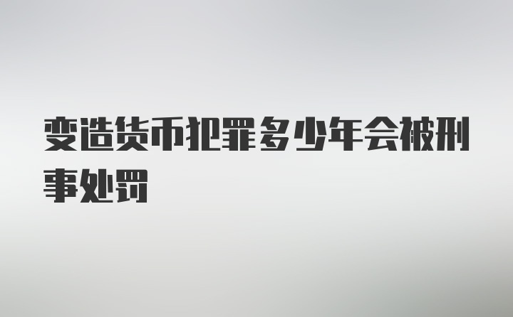 变造货币犯罪多少年会被刑事处罚