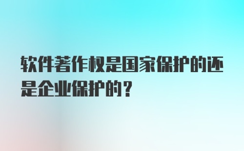 软件著作权是国家保护的还是企业保护的？