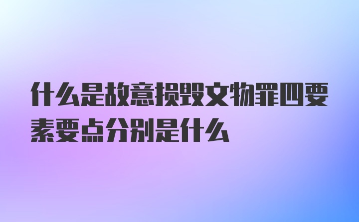 什么是故意损毁文物罪四要素要点分别是什么