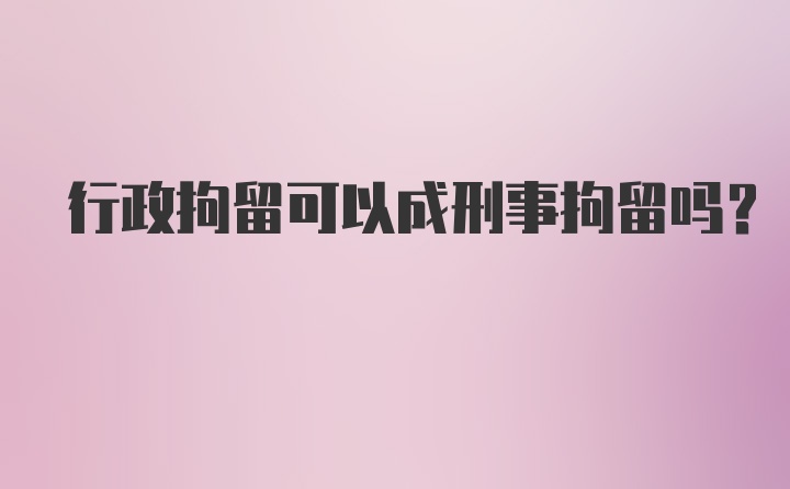 行政拘留可以成刑事拘留吗？