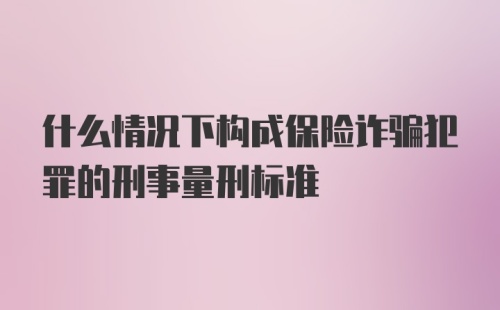 什么情况下构成保险诈骗犯罪的刑事量刑标准