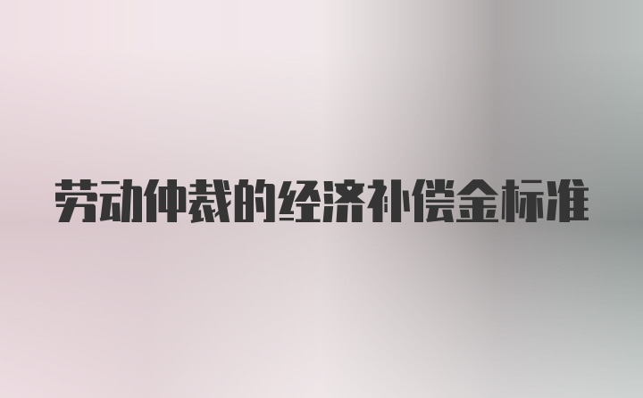 劳动仲裁的经济补偿金标准