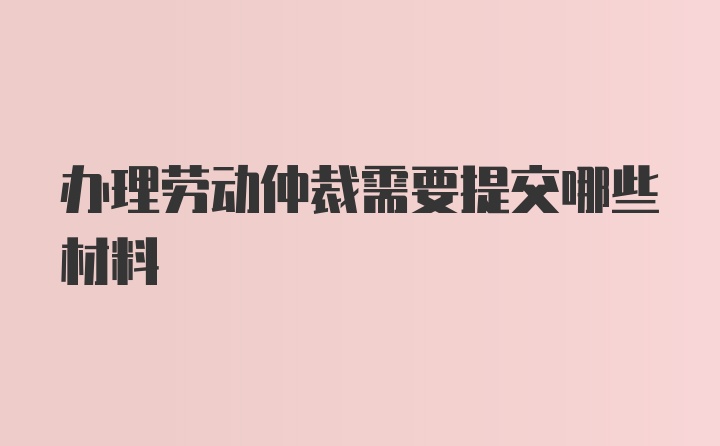 办理劳动仲裁需要提交哪些材料