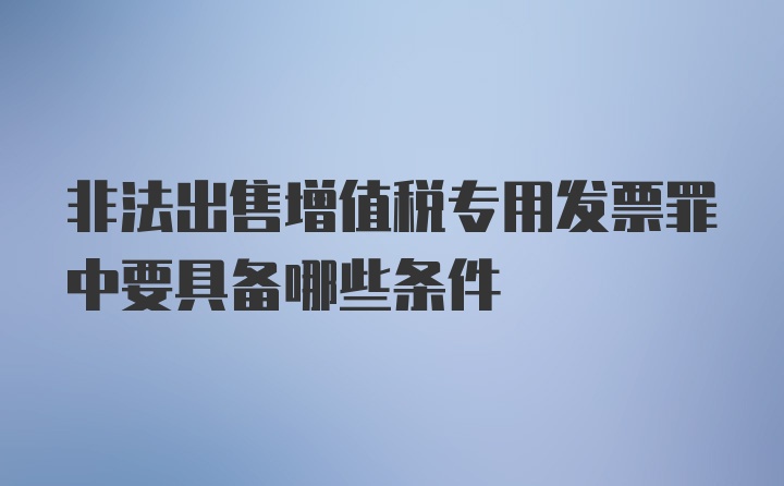 非法出售增值税专用发票罪中要具备哪些条件