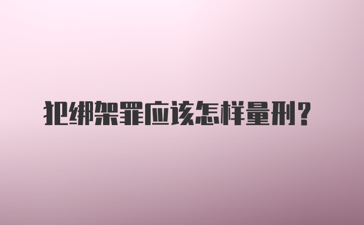 犯绑架罪应该怎样量刑？