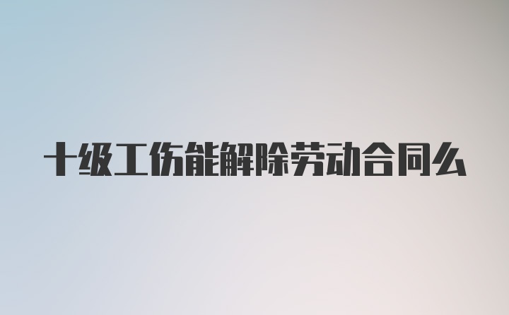 十级工伤能解除劳动合同么