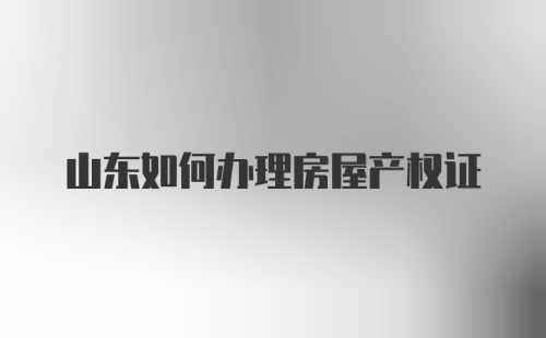 山东如何办理房屋产权证