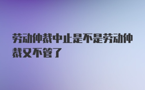 劳动仲裁中止是不是劳动仲裁又不管了