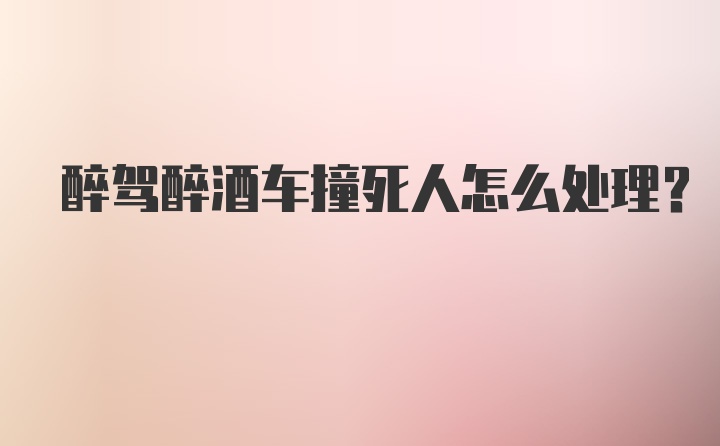 醉驾醉酒车撞死人怎么处理？