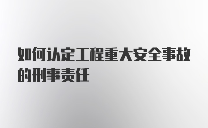 如何认定工程重大安全事故的刑事责任