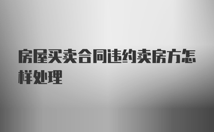 房屋买卖合同违约卖房方怎样处理