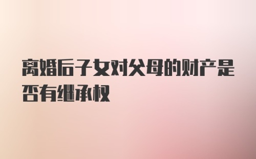 离婚后子女对父母的财产是否有继承权