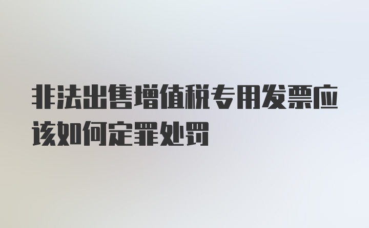 非法出售增值税专用发票应该如何定罪处罚