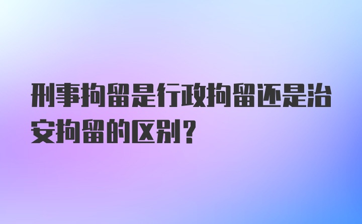 刑事拘留是行政拘留还是治安拘留的区别？