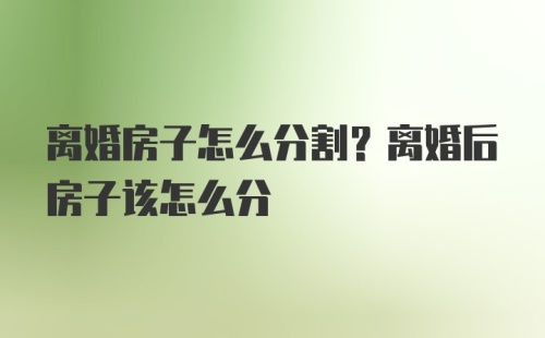 离婚房子怎么分割？离婚后房子该怎么分