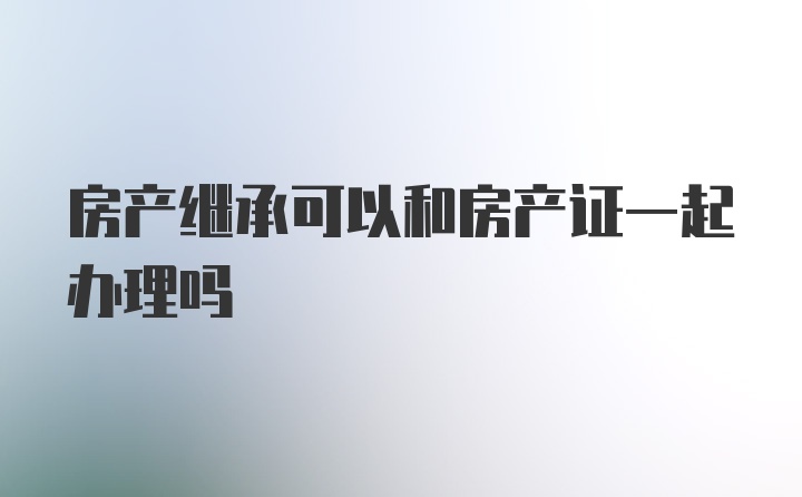 房产继承可以和房产证一起办理吗