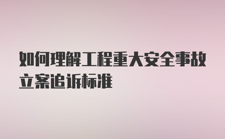 如何理解工程重大安全事故立案追诉标准