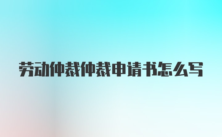 劳动仲裁仲裁申请书怎么写