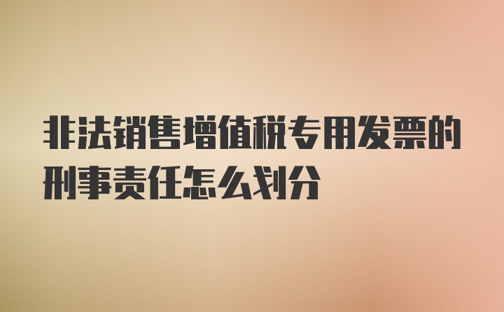 非法销售增值税专用发票的刑事责任怎么划分