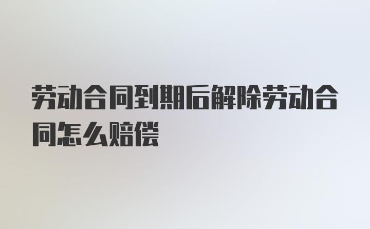 劳动合同到期后解除劳动合同怎么赔偿