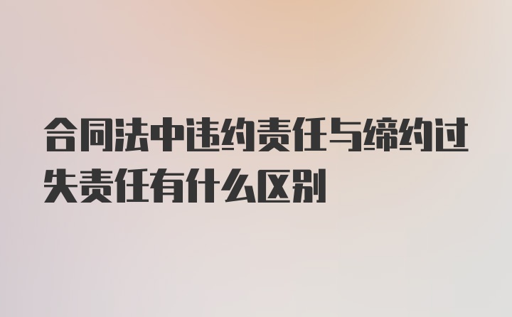 合同法中违约责任与缔约过失责任有什么区别