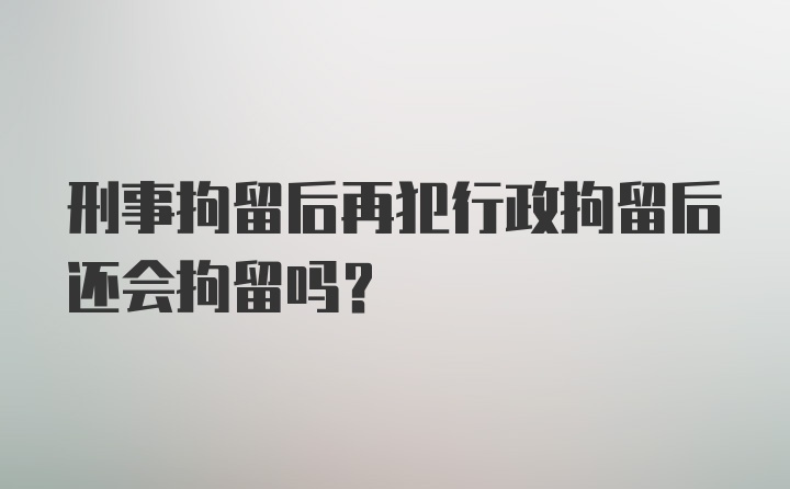 刑事拘留后再犯行政拘留后还会拘留吗?