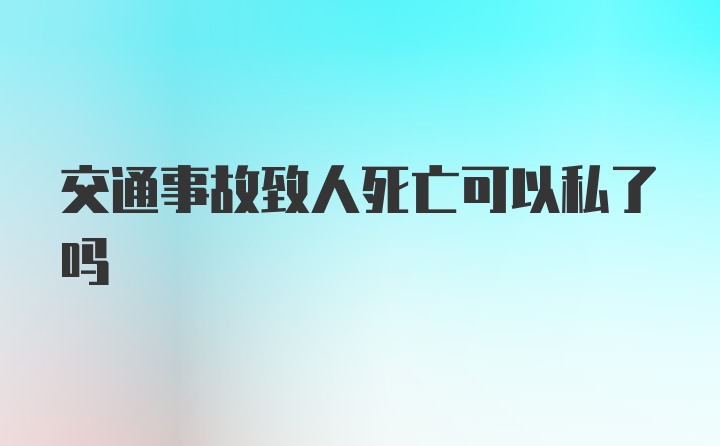 交通事故致人死亡可以私了吗