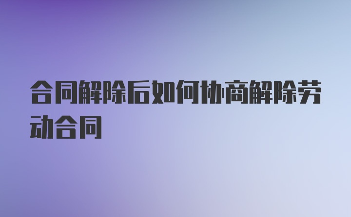 合同解除后如何协商解除劳动合同