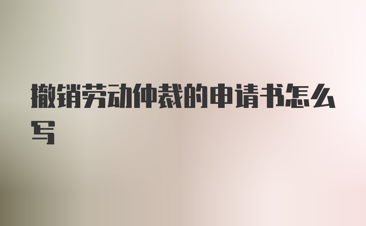 撤销劳动仲裁的申请书怎么写