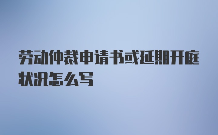 劳动仲裁申请书或延期开庭状况怎么写