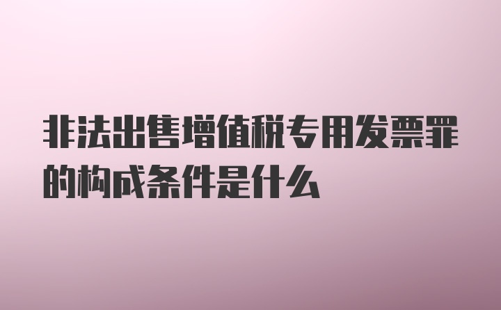 非法出售增值税专用发票罪的构成条件是什么