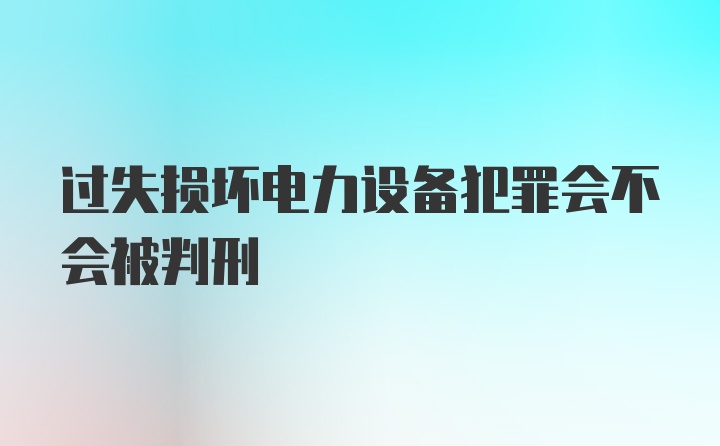 过失损坏电力设备犯罪会不会被判刑