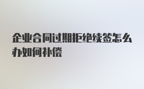 企业合同过期拒绝续签怎么办如何补偿