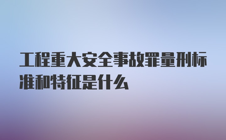 工程重大安全事故罪量刑标准和特征是什么