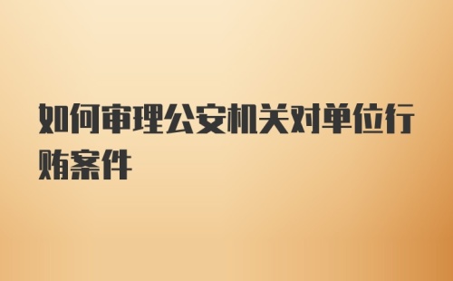 如何审理公安机关对单位行贿案件