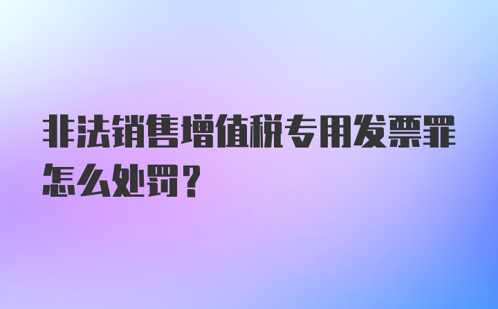 非法销售增值税专用发票罪怎么处罚？