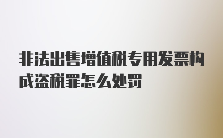 非法出售增值税专用发票构成盗税罪怎么处罚