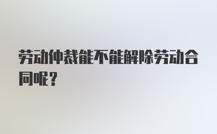 劳动仲裁能不能解除劳动合同呢？