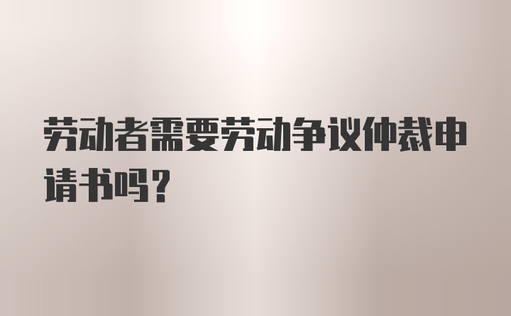 劳动者需要劳动争议仲裁申请书吗?