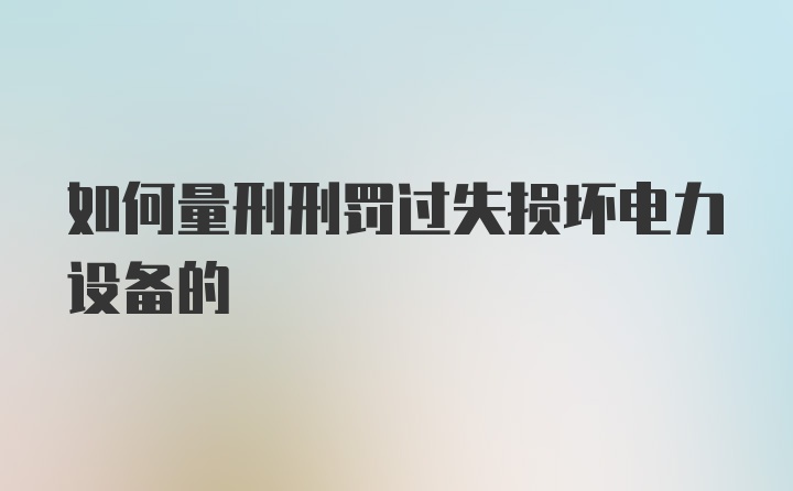 如何量刑刑罚过失损坏电力设备的