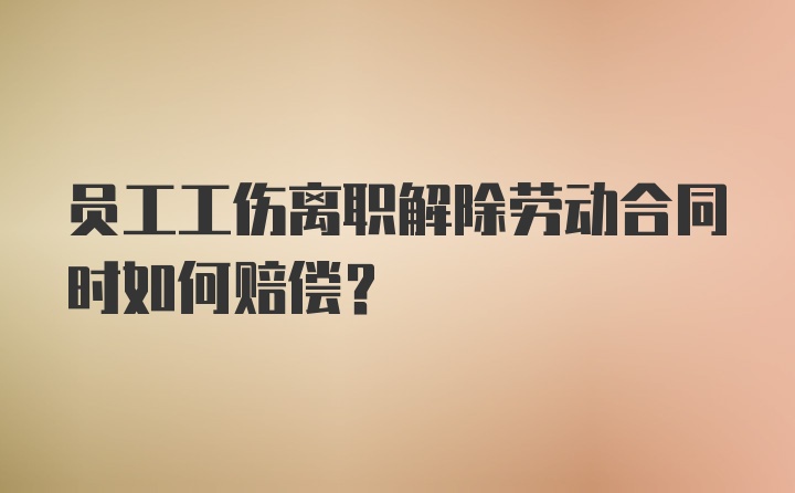 员工工伤离职解除劳动合同时如何赔偿？