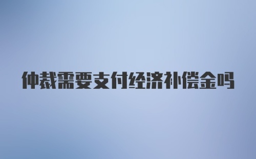 仲裁需要支付经济补偿金吗