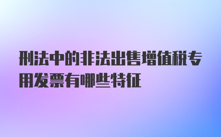 刑法中的非法出售增值税专用发票有哪些特征