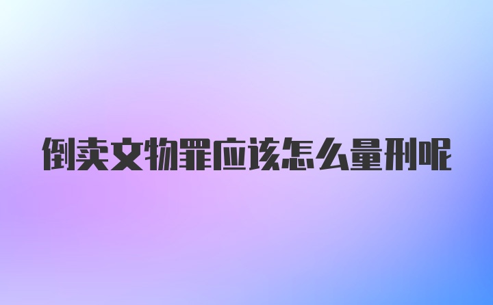 倒卖文物罪应该怎么量刑呢